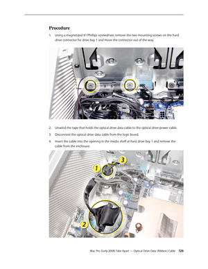 Page 126Mac Pro (Early 2008) Take Apart — Optical Drive Data (Ribbon) Cable 12 6
Procedure
Using a magnetized #1 Phillips screwdriver, remove the two mounting screws on the hard 1. 
drive connector for drive bay 1 and move the connector out of the way. 
Unwind the tape that holds the optical drive data cable to the optical drive power cable.2.  
Disconnect the optical drive data cable from the logic board.3. 
Insert the cable into the opening in the media shelf at hard drive bay 1 and remove the 4. 
cable from...
