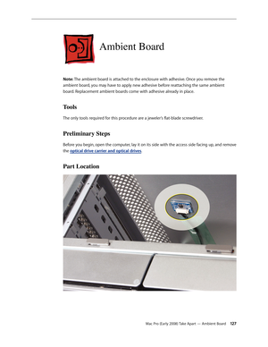 Page 127Mac Pro (Early 2008) Take Apart — Ambient Board 12 7
Ambient Board
Note: The ambient board is attached to the enclosure with adhesive. Once you remove the 
ambient board, you may have to apply new adhesive before reattaching the same ambient 
board. Replacement ambient boards come with adhesive already in place. 
Tools
The only tools required for this procedure are a jeweler’s flat-blade screwdriver.
Preliminary Steps
Before you begin, open the computer, lay it on its side with the access side facing up,...