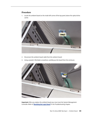 Page 128Mac Pro (Early 2008) Take Apart — Ambient Board 12 8
Procedure
Locate the ambient board on the inside left corner of the top panel, above the optical drive 1. 
carrier. 
Disconnect the ambient board cable from the ambient board.2.  
Using a jeweler’s flat-blade screwdriver, carefully pry the board from the enclosure. 3. 
Important: After you replace the ambient board, you must reset the System Management 
Controller. Refer to “Resetting the Logic Board” in the Troubleshooting chapter. 