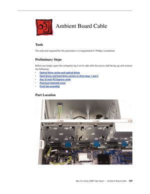 Page 129Mac Pro (Early 2008) Take Apart — Ambient Board Cable 129
Ambient Board Cable
Tools
The only tool required for this procedure is a magnetized #1 Phillips screwdriver.
Preliminary Steps
Before you begin, open the computer, lay it on its side with the access side facing up, and remove 
the following:
Optical drive carrier and optical drive• s
H• ard drives and hard drive carriers in drive bays 1 and 2
Any 12-inch • PCI Express cards
Processor heatsink cove• r
Front fan assembl• y
Part Location 