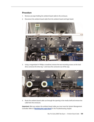 Page 130Mac Pro (Early 2008) Take Apart — Ambient Board Cable 130
Procedure
Remove any tape holding the ambient board cable to the enclosure.1. 
Disconnect the ambient board cable from the ambient board and logic board. 2.  
Using a magnetized #1 Phillips screwdriver, remove the two mounting screws on the hard 3. 
drive connector for drive bay 1 and move the connector out of the way. 
Route the ambient board cable out through the opening in the media shelf and remove the 4. 
cable from the enclosure.
Important:...