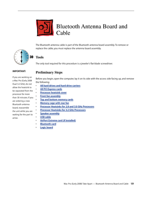 Page 131Mac Pro (Early 2008) Take Apart — Bluetooth Antenna Board and Cable 131
Bluetooth Antenna Board and 
Cable
The Bluetooth antenna cable is part of the Bluetooth antenna board assembly. To remove or 
replace the cable, you must replace the antenna board assembly.
Tools
The only tool required for this procedure is a jeweler’s flat-blade screwdriver.
Preliminary Steps
Before you begin, open the computer, lay it on its side with the access side facing up, and remove 
the following:
• All hard drives and hard...