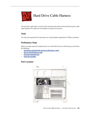 Page 134Mac Pro (Early 2008) Take Apart — Hard Drive Cable Harness 134
Hard Drive Cable Harness
The hard drive cable harness consists of the hard drive data cable and the hard drive power cable 
taped together. The cables are not available as separate service parts.
Tools
The only tools required for this procedure are a long-handled, magnetized #1 Phillips screwdriver.
Preliminary Steps
Before you begin, open the computer, lay it on its side with the access side facing up, and remove 
the following:
H• ard...