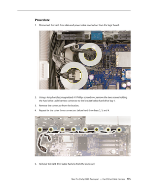 Page 135Mac Pro (Early 2008) Take Apart — Hard Drive Cable Harness 13 5
Procedure
Disconnect the hard drive data and power cable connectors from the logic board. 1. 
Using a long-handled, magnetized #1 Phillips screwdriver, remove the two screws holding 2.  
the hard drive cable harness connector to the bracket below hard drive bay 1. 
Remove the connector from the bracket.3. 
Repeat for the other three connectors below hard drive bays 2, 3, and 4. 4. 
Remove the hard drive cable harness from the enclosure.5.  