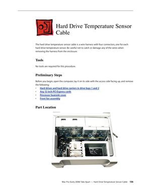 Page 136Mac Pro (Early 2008) Take Apart — Hard Drive Temperature Sensor Cable 13 6
Hard Drive Temperature Sensor 
Cable
The hard drive temperature sensor cable is a wire harness with four connectors, one for each 
hard drive temperature sensor. Be careful not to catch or damage any of the wires when 
removing the harness from the enclosure.
Tools
No tools are required for this procedure.
Preliminary Steps
Before you begin, open the computer, lay it on its side with the access side facing up, and remove 
the...