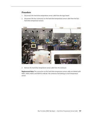 Page 137Mac Pro (Early 2008) Take Apart — Hard Drive Temperature Sensor Cable 13 7
Procedure
Disconnect the hard drive temperature sensor cable from the logic board.1. 
Disconnect the four connectors on the hard drive temperature sensor cable from the four 2.  
hard drive temperature sensors.  
Remove the hard drive temperature sensor cable from the enclosure.3. 
Replacement Note: The connectors on the hard drive temperature sensor cable are labeled with 
HDD1, HDD2, HDD3, and HDD4 to indicate  the connector...