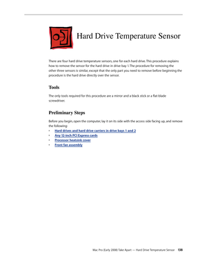 Page 138Mac Pro (Early 2008) Take Apart — Hard Drive Temperature Sensor 13 8
Hard Drive Temperature Sensor
There are four hard drive temperature sensors, one for each hard drive. This procedure explains 
how to remove the sensor for the hard drive in drive bay 1. The procedure for removing the 
other three sensors is similar, except that the only part you need to remove before beginning the 
procedure is the hard drive directly over the sensor.
Tools
The only tools required for this procedure are a mirror and a...