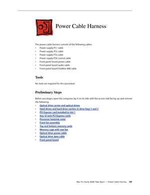 Page 141Mac Pro (Early 2008) Take Apart — Power Cable Harness 141
Power Cable Harness
The power cable harness consists of the following cables:
Power supply PS1 cable• 
Power supply PS2 cable• 
Power supply PS3 cable• 
Power supply PS4 control cable• 
Front panel board power cable• 
Front panel board audio cable• 
Front panel board FireWire 800 cable• 
Tools
No tools are required for this procedure.
Preliminary Steps
Before you begin, open the computer, lay it on its side with the access side facing up, and...