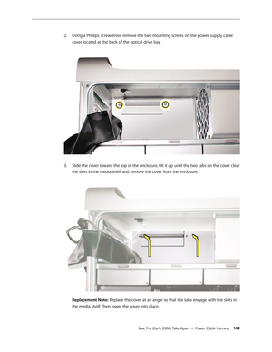 Page 143Mac Pro (Early 2008) Take Apart — Power Cable Harness 143
Using a Phillips screwdriver, remove the two mounting screws on the power supply cable 2. 
cover located at the back of the optical drive bay. 
Slide the cover toward the top of the enclosure, tilt it up until the two tabs on the cover clear 3. 
the slots in the media shelf, and remove the cover from the enclosure. 
 
Replacement Note: Replace the cover at an angle so that the tabs engage with the slots in 
the media shelf. Then lower the cover...