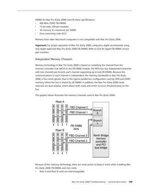 Page 148Mac Pro (Early 2008) Troubleshooting — General Information 14 8
DIMMs for Mac Pro (Early 2008) must fit these specifications:
800 MHz, DDR2, FB-DIMMs• 
72-bit wide, 240-pin modules• 
36 memory ICs maximum per DIMM• 
Error-correcting code (ECC)• 
Memory from older Macintosh computers is not compatible with Mac Pro (Early 2008). 
Important: For proper operation of Mac Pro (Early 2008) computers, Apple recommends using 
only Apple-approved Mac Pro (Early 2008) FB-DIMMs. Refer to GSX for Apple FB-DIMMs...