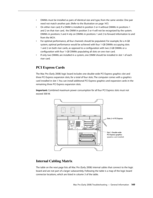 Page 149Mac Pro (Early 2008) Troubleshooting — General Information 149
DIMMs must be installed as pairs of identical size and type, from the same vendor. One pair • 
need not match another pair. (Refer to the illustration on page 147.)
On either riser card, if a DIMM is installed in position 3 or 4 without DIMMs in positions 1 • 
and 2 on that riser card,  the DIMM in position 3 or 4 will not be recognized by the system. 
DIMMs in positions 3 and 4 rely on DIMMs in positions 1 and 2 to forward information to and...