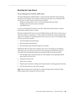 Page 152Mac Pro (Early 2008) Troubleshooting — General Information 15 2
Resetting the Logic Board
System Management Controller (SMC) Reset
The System Management Controller (SMC) is a chip on the logic board that controls all power 
functions for the computer. If the computer is experiencing any power issue, resetting the SMC 
may resolve it. The SMC controls several functions, including:
Telling the computer when to turn on, turn off, sleep, wake, idle, and so forth• 
Handling system resets from various...