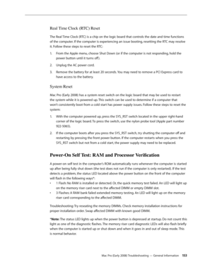 Page 153Mac Pro (Early 2008) Troubleshooting — General Information 15 3
Real Time Clock (RTC) Reset
The Real Time Clock (RTC) is a chip on the logic board that controls the date and time functions 
of the computer. If the computer is experiencing an issue booting, resetting the RTC may resolve 
it. Follow these steps to reset the RTC:
From the Apple menu, choose Shut Down (or if the computer is not responding, hold the 1. 
power button until it turns off ).
Unplug the AC power cord.2.  
Remove the battery for at...