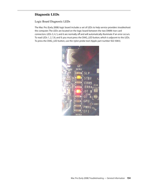 Page 154Mac Pro (Early 2008) Troubleshooting — General Information 154
Diagnostic LEDs
Logic Board Diagnostic LEDs
The Mac Pro (Early 2008) logic board includes a set of LEDs to help service providers troubleshoot 
the computer. The LEDs are located on the logic board between the two DIMM riser card 
connectors. LEDs 3, 4, 5, and 6 are normally off and will automatically illuminate if an error occurs. 
To read LEDs 1, 2, 7, 8, and 9, you must press the DIAG_LED button, which is adjacent to the LEDs. 
To press...