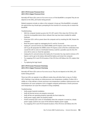 Page 156Mac Pro (Early 2008) Troubleshooting — General Information 156
LED 3 CPU B (Lower Processor) Error 
LED 4 CPU A (Upper Processor) Error
Normally off. These LEDs come on if an error occurs or if the BootROM is corrupted. They do not 
depend on the DIAG_LED button being pressed.
Related symptoms include no video or the computer is hung up. If the BootROM is corrupted, 
the optical drive tray should eject, prompting for the insertion of a recovery disc to restore the 
BootROM.
Troubleshooting: 
With the...