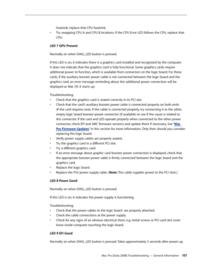 Page 157Mac Pro (Early 2008) Troubleshooting — General Information 15 7
heatsink, replace that CPU heatsink.
Try swapping CPU A and CPU B locations. If the CPU Error LED follows the CPU, replace that • 
CPU.
LED 7 GPU Present
Normally on when DIAG_LED button is pressed. 
If this LED is on, it indicates there is a graphics card installed and recognized by the computer. 
It does not indicate that the graphics card is fully functional. Some graphics cards require 
additional power to function, which is available...