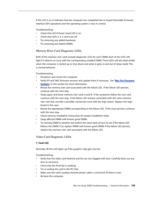 Page 158Mac Pro (Early 2008) Troubleshooting — General Information 15 8
If this LED is on, it indicates that the computer has completed the on board Extensible Firmware 
Interface (EFI) operations and the operating system is now in control. 
Troubleshooting: 
Check that LED 8 Power Good LED is on. • 
Check that LEDs 3, 4, 5, and 6 are off. • 
Try removing any added hardware. • 
Try removing any added DIMMs. • 
Memory Riser Card Diagnostic LEDs
Both of the memory riser cards include diagnostic LEDs for each DIMM....