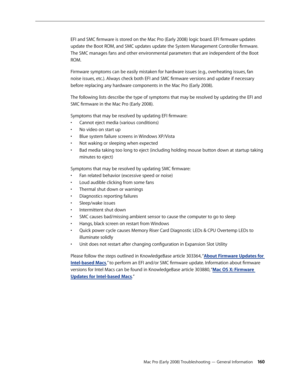 Page 160Mac Pro (Early 2008) Troubleshooting — General Information 160
EFI and SMC firmware is stored on the Mac Pro (Early 2008) logic board. EFI firmware updates 
update the Boot ROM, and SMC updates update the System Management Controller firmware. 
The SMC manages fans and other environmental parameters that are independent of the Boot 
ROM.
Firmware symptoms can be easily mistaken for hardware issues (e.g., overheating issues, fan 
noise issues, etc.). Always check both EFI and SMC firmware versions and...