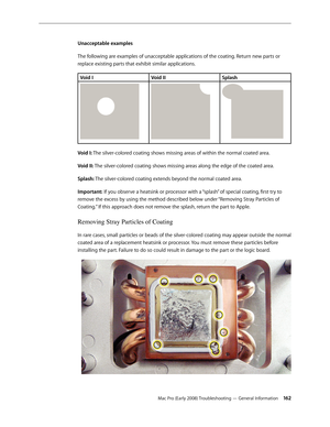 Page 162Mac Pro (Early 2008) Troubleshooting — General Information 162
Unacceptable examples
The following are examples of unacceptable applications of the coating. Return new parts or 
replace existing parts that exhibit similar applications. 
Void IVoid IISplash
Void I: The silver-colored coating shows missing areas of within the normal coated area.
Void II: The silver-colored coating shows missing areas along the edge of the coated area.
Splash: The silver-colored coating extends beyond the normal coated...