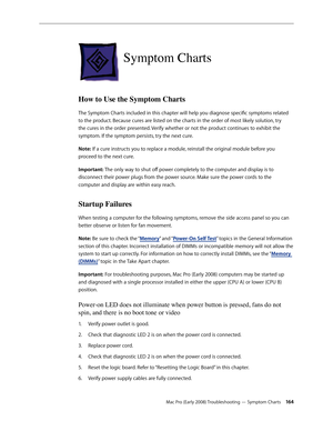 Page 164Mac Pro (Early 2008) Troubleshooting — Symptom Charts 16 4
Symptom Charts
How to Use the Symptom Charts 
The Symptom Charts included in this chapter will help you diagnose specific symptoms related 
to the product. Because cures are listed on the charts in the order of most likely solution, try 
the cures in the order presented. Verify whether or not the product continues to exhibit the 
symptom. If the symptom persists, try the next cure. 
Note: If a cure instructs you to replace a module, reinstall the...