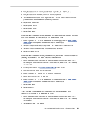 Page 165Mac Pro (Early 2008) Troubleshooting — Symptom Charts 165
Verify that processors are properly seated. Check diagnostic LED 3 and/or LED 4. 7. 
Verify that processors’ mounting clamps are properly tightened. 8.  
Test whether the front panel board or power button is at fault. Remove the installed front 9. 
panel board and test with a known-good front panel board. 
Replace front panel board. 10.  
Replace power button. 11 . 
Replace power supply. 12.  
Replace logic board. 13 . 
Power-on LED illuminates...