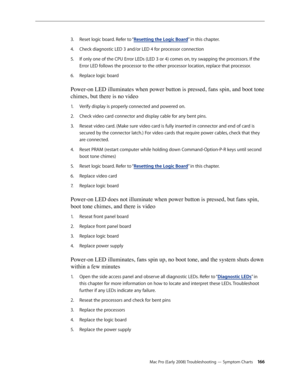 Page 166Mac Pro (Early 2008) Troubleshooting — Symptom Charts 166
Reset logic board. Refer to “3. Resetting the Logic Board” in this chapter. 
Check diagnostic LED 3 and/or LED 4 for processor connection 4. 
If only one of the CPU Error LEDs (LED 3 or 4) comes on, try swapping the processors. If the 5. 
Error LED follows the processor to the other processor location, replace that processor.
Replace logic board 6. 
Power-on LED illuminates when power button is pressed, fans spin, and boot tone 
chimes, but there...