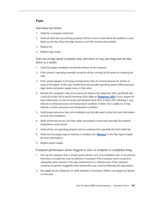 Page 167Mac Pro (Early 2008) Troubleshooting — Symptom Charts 16 7
Fans 
Individual fan failure 
Verify fan is properly connected.1. 
Verify all other fans are working properly. If all fans seem to have failed, the problem is most 2.  
likely not the fans. Reset the logic board to see if this resolves this problem.
Replace fan3. 
Replace logic board 4. 
Fans run at high speed (computer may shut down or may just hang and not shut 
down as a result)
Check for proper ventilation around the exterior of the computer....