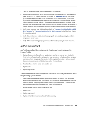 Page 168Mac Pro (Early 2008) Troubleshooting — Symptom Charts 168
Check for proper ventilation around the exterior of the computer. 3. 
Remove the computer’s side access panel and observe the diagnostic LEDs, specifically LED 4. 
5 and LED 6 (the CPU A and B Overtemp LEDs). Refer to “Diagnostic LEDs” in this chapter 
for more information on how to locate and interpret these LEDs. If either of these LEDs is 
flashing, this may indicate an initial processor over temperature condition. If either of these 
LEDs is...