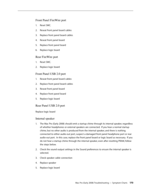 Page 170Mac Pro (Early 2008) Troubleshooting — Symptom Charts 170
Front Panel FireWire port 
Reset SMC.1. 
Reseat front panel board cables2.  
Replace front panel board cables3. 
Reseat front panel board 4. 
Replace front panel board 5. 
Replace logic board 6. 
Rear FireWire port 
Reset SMC.1. 
Replace logic board 2.  
Front Panel USB 2.0 port 
Reseat front panel board cables1. 
Replace front panel board cables2.  
Reseat front panel board 3. 
Replace front panel board 4. 
Replace logic board 5. 
Rear Panel USB...