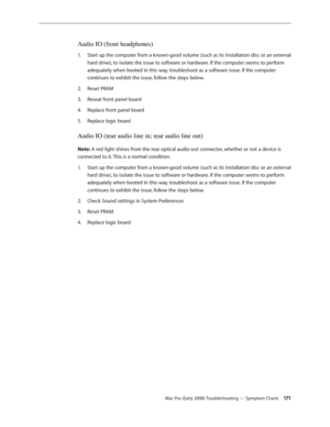 Page 171Mac Pro (Early 2008) Troubleshooting — Symptom Charts 171
Audio IO (front headphones) 
Start up the computer from a known-good volume (such as its Installation disc or an external 1. 
hard drive), to isolate the issue to software or hardware. If the computer seems to perform 
adequately when booted in this way, troubleshoot as a software issue. If the computer 
continues to exhibit the issue, follow the steps below. 
Reset PRAM2.  
Reseat front panel board 3. 
Replace front panel board 4. 
Replace logic...