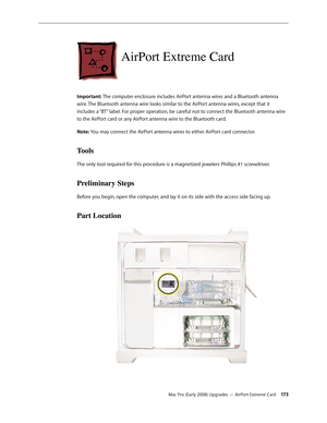 Page 173Mac Pro (Early 2008) Upgrades — AirPort Extreme Card 17 3
AirPort Extreme Card
Important: The computer enclosure includes AirPort antenna wires and a Bluetooth antenna 
wire. The Bluetooth antenna wire looks similar to the AirPort antenna wires, except that it 
includes a “BT” label. For proper operation, be careful not to connect the Bluetooth antenna wire 
to the AirPort card or any AirPort antenna wire to the Bluetooth card. 
Note: You may connect the AirPort antenna wires to either AirPort card...