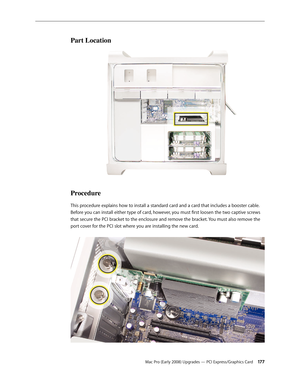 Page 177Mac Pro (Early 2008) Upgrades — PCI Express/Graphics Card 17 7
Part Location
Procedure
This procedure explains how to install a standard card and a card that includes a booster cable. 
Before you can install either type of card, however, you must first loosen the two captive screws 
that secure the PCI bracket to the enclosure and remove the bracket. You must also remove the 
port cover for the PCI slot where you are installing the new card.  