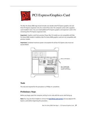Page 27Mac Pro (Early 2008) Take Apart — PCI Express/Graphics Card 27
PCI Express/Graphics Card
The Mac Pro (Early 2008) logic board includes one double-wide PCI Express graphics slot and 
three PCI Express expansion slots, for a total of four slots. The computer comes with a graphics 
card installed in slot 1. You can install additional PCI Express graphics and expansion cards in the 
remaining three PCI Express expansion slots.
Important:  Graphics cards from previous Power Mac G5 models are not compatible...