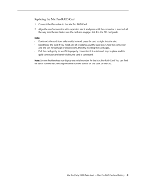 Page 61Mac Pro (Early 2008) Take Apart — Mac Pro RAID Card and Battery 61
Replacing the Mac Pro RAID Card
Connect the iPass cable to the Mac Pro RAID Card.1. 
Align the card’s connector with expansion slot 4 and press until the connector is inserted all 2.  
the way into the slot. Make sure the card also engages slot 4 in the PCI card guide.
Note:
Don’t rock the card from side to side; instead, press the card straight into the slot. • 
Don’t force the card. If you meet a lot of resistance, pull the card out....
