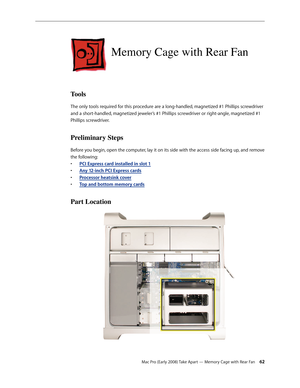 Page 62Mac Pro (Early 2008) Take Apart — Memory Cage with Rear Fan 62
Memory Cage with Rear Fan
Tools
The only tools required for this procedure are a long-handled, magnetized #1 Phillips screwdriver 
and a short-handled, magnetized jeweler’s #1 Phillips screwdriver or right-angle, magnetized #1 
Phillips screwdriver.
Preliminary Steps
Before you begin, open the computer, lay it on its side with the access side facing up, and remove 
the following:
PCI Express card installed in slot • 1
Any 12-inch PCI Express...