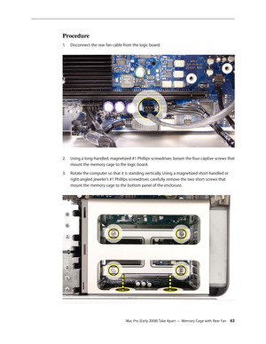 Page 63Mac Pro (Early 2008) Take Apart — Memory Cage with Rear Fan 63
Procedure
Disconnect the rear fan cable from the logic board. 1. 
Using a long-handled, magnetized #1 Phillips screwdriver, loosen the four captive screws that 2.  
mount the memory cage to the logic board.
Rotate the computer so that it is standing vertically. Using a magnetized short-handled or 3. 
right-angled jeweler’s #1 Phillips screwdriver, carefully remove the two short screws that 
mount the memory cage to the bottom panel of the...