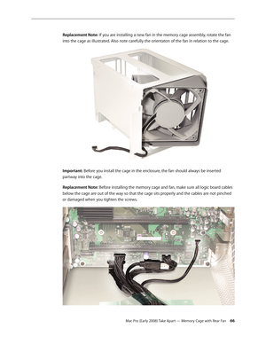 Page 66Mac Pro (Early 2008) Take Apart — Memory Cage with Rear Fan 66
Replacement Note: If you are installing a new fan in the memory cage assembly, rotate the fan 
into the cage as illustrated. Also note carefully the orientaton of the fan in relation to the cage.
Important: Before you install the cage in the enclosure, the fan should always be inserted 
partway into the cage.
Replacement Note: Before installing the memory cage and fan, make sure all logic board cables 
below the cage are out of the way so...