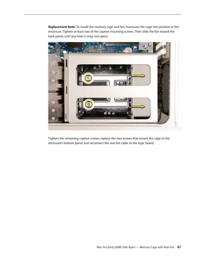 Page 67Mac Pro (Early 2008) Take Apart — Memory Cage with Rear Fan 67
Replacement Note: To install the memory cage and fan, maneuver the cage into position in the 
enclosure. Tighten at least two of the captive mounting screws. Then slide the fan toward the 
back panel, until you hear it snap into place.
Tighten the remaining captive screws, replace the two screws that mount the cage to the 
enclosure’s bottom panel, and reconnect the rear fan cable to the logic board. 