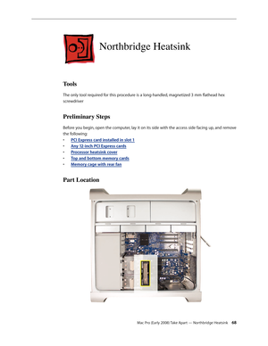 Page 68Mac Pro (Early 2008) Take Apart — Northbridge Heatsink 68
Northbridge Heatsink
Tools
The only tool required for this procedure is a long-handled, magnetized 3 mm flathead hex 
screwdriver
Preliminary Steps
Before you begin, open the computer, lay it on its side with the access side facing up, and remove 
the following:
PCI Express card installed in slot • 1
Any 12-inch PCI Express card• s
Processor heatsink cove• r
Top and bottom memory card• s
Memory cage with rear fan• 
Part Location 