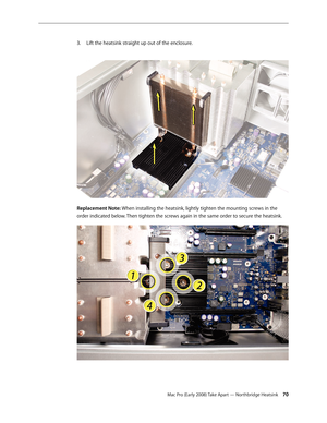 Page 70Mac Pro (Early 2008) Take Apart — Northbridge Heatsink 70
Lift the heatsink straight up out of the enclosure.3. 
 
Replacement Note: When installing the heatsink, lightly tighten the mounting screws in the 
order indicated below. Then tighten the screws again in the same order to secure the heatsink. 