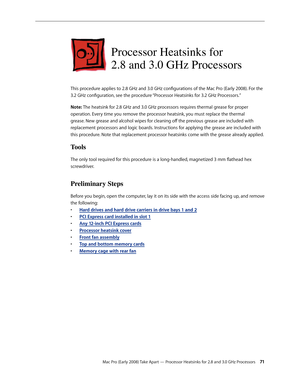 Page 71Mac Pro (Early 2008) Take Apart — Processor Heatsinks for 2.8 and 3.0 GHz Processors 71
Processor Heatsinks for  
2.8 and 3.0 GHz Processors
This procedure applies to 2.8 GHz and 3.0 GHz configurations of the Mac Pro (Early 2008). For the 
3.2 GHz configuration, see the procedure “Processor Heatsinks for 3.2 GHz Processors.”
Note: The heatsink for 2.8 GHz and 3.0 GHz processors requires thermal grease for proper 
operation. Every time you remove the processor heatsink, you must replace the thermal...