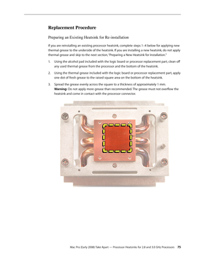 Page 75Mac Pro (Early 2008) Take Apart — Processor Heatsinks for 2.8 and 3.0 GHz Processors 75
Replacement Procedure
Preparing an Existing Heatsink for Re-installation
If you are reinstalling an existing processor heatsink, complete steps 1–4 below for applying new 
thermal grease to the underside of the heatsink. If you are installing a new heatsink, do not apply 
thermal grease and skip to the next section, “Preparing a New Heatsink for Installation.”
Using the alcohol pad included with the logic board or...