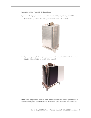 Page 76Mac Pro (Early 2008) Take Apart — Processor Heatsinks for 2.8 and 3.0 GHz Processors 76
Preparing a New Heatsink for Installation
If you are replacing a processor heatsink with a new heatsink, complete steps 1 and 2 below. 
Apply the top gasket included in the parts box to the top of the heatsink.1. 
If you are replacing the 2.  lower processor heatsink with a new heatsink, install the bumper 
included in the parts box on the side of the heatsink.
Note: Do not apply thermal grease to a new heatsink. It...