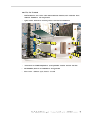 Page 77Mac Pro (Early 2008) Take Apart — Processor Heatsinks for 2.8 and 3.0 GHz Processors 77
Installing the Heatsink
Carefully align the posts on the lower heatsink with the mounting holes in the logic board, 1. 
and lower the heatsink onto the processor.
Lightly tighten the heatsink mounting screws in the order indicated below.2.  
To secure the heatsink to the processor, again tighten the screws in the order indicated.3. 
Reconnect the processor heatsink cable to the logic board.4. 
Repeat steps 1–5 for the...