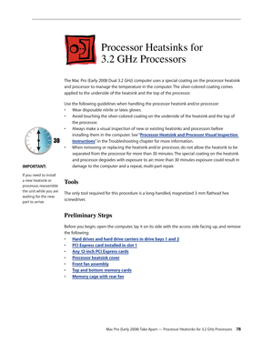 Page 78Mac Pro (Early 2008) Take Apart — Processor Heatsinks for 3.2 GHz Processors 78
Processor Heatsinks for  
3.2 GHz Processors
The Mac Pro (Early 2008 Dual 3.2 GHz) computer uses a special coating on the processor heatsink 
and processor to manage the temperature in the computer. The silver-colored coating comes 
applied to the underside of the heatsink and the top of the processor.
Use the following guidelines when handling the processor heatsink and/or processor:
Wear disposable nitrile or latex gloves.•...