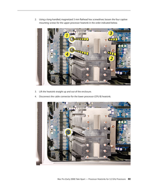Page 80Mac Pro (Early 2008) Take Apart — Processor Heatsinks for 3.2 GHz Processors 80
Using a long-handled, magnetized 3 mm flathead hex screwdriver, loosen the four captive 2. 
mounting screws for the upper processor heatsink in the order indicated below. 
Lift the heatsink straight up and out of the enclosure.3. 
Disconnect the cable connector for the lower processor (CPU B) heatsink. 4.  