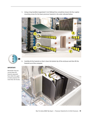 Page 81Mac Pro (Early 2008) Take Apart — Processor Heatsinks for 3.2 GHz Processors 81
Using a long-handled, magnetized 3 mm flathead hex screwdriver, loosen the four captive 5. 
mounting screws for the lower processor heatsink in the order indicated below. 
6. Carefully tilt the heatsink so that it clears the bottom lip of the enclosure and then lift the 
heatsink out of the computer.
IMPORTANT:
Remember that you 
cannot leave the 
heatsink separated 
from either the upper 
or lower processor for 
more than 30...