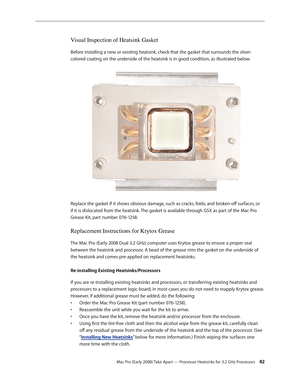 Page 82Mac Pro (Early 2008) Take Apart — Processor Heatsinks for 3.2 GHz Processors 82
Visual Inspection of Heatsink Gasket
Before installing a new or existing heatsink, check that the gasket that surrounds the silver-
colored coating on the underside of the heatsink is in good condition, as illustrated below.
Replace the gasket if it shows obvious damage, such as cracks, folds, and broken-off surfaces, or 
if it is dislocated from the heatsink. The gasket is available through GSX as part of the Mac Pro 
Grease...