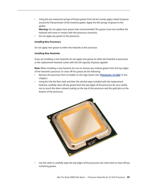 Page 83Mac Pro (Early 2008) Take Apart — Processor Heatsinks for 3.2 GHz Processors 83
Using the pre-measured syringe of Krytox grease from the kit, evenly apply a bead of grease • 
around the full perimeter of the heatsink gasket. Apply the full syringe of grease to the 
gasket. 
Warning: Do not apply more grease than recommended. The grease must not overflow the 
heatsink and come in contact with the processor connector.
Do not apply any grease to the processor.• 
Installing New Processors
Do not apply new...