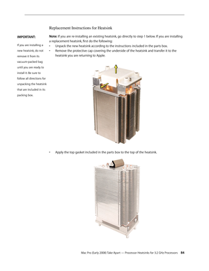 Page 84Mac Pro (Early 2008) Take Apart — Processor Heatsinks for 3.2 GHz Processors 84
Replacement Instructions for Heatsink
Note: If you are re-installing an existing heatsink, go directly to step 1 below. If you are installing 
a replacement heatsink, first do the following:
Unpack the new heatsink according to the instructions included in the parts box.• 
• Remove the protective cap covering the underside of the heatsink and transfer it to the 
heatsink you are returning to Apple. 
Apply the top gasket...